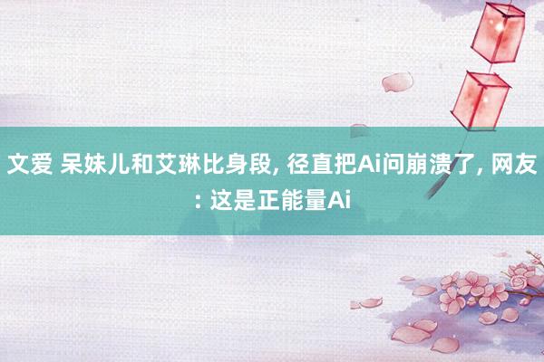 文爱 呆妹儿和艾琳比身段， 径直把Ai问崩溃了， 网友: 这是正能量Ai