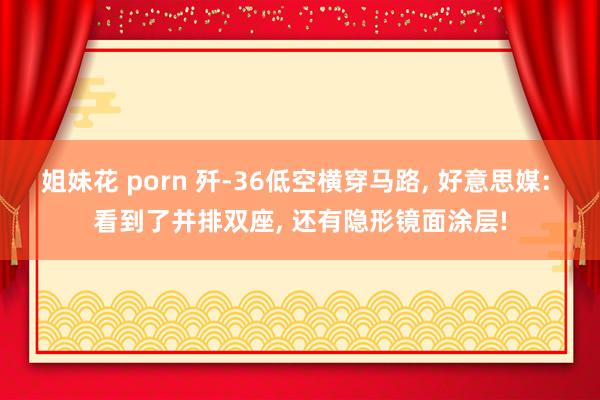姐妹花 porn 歼-36低空横穿马路， 好意思媒: 看到了并排双座， 还有隐形镜面涂层!