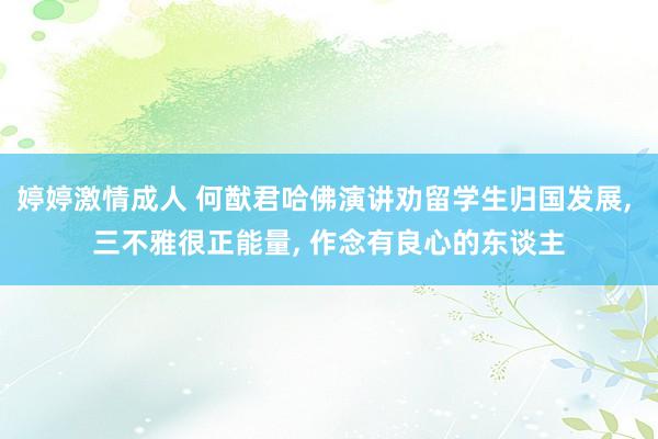 婷婷激情成人 何猷君哈佛演讲劝留学生归国发展， 三不雅很正能量， 作念有良心的东谈主