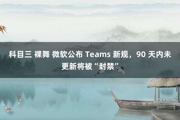 科目三 裸舞 微软公布 Teams 新规，90 天内未更新将被“封禁”