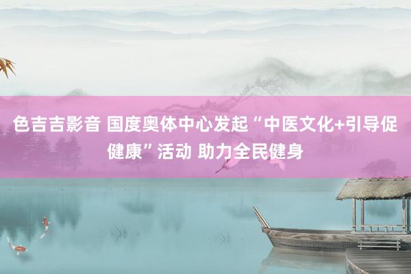 色吉吉影音 国度奥体中心发起“中医文化+引导促健康”活动 助力全民健身