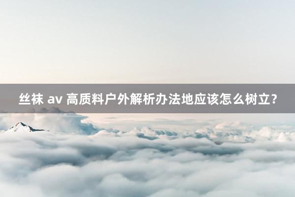丝袜 av 高质料户外解析办法地应该怎么树立？