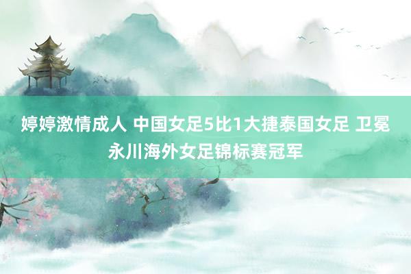 婷婷激情成人 中国女足5比1大捷泰国女足 卫冕永川海外女足锦标赛冠军