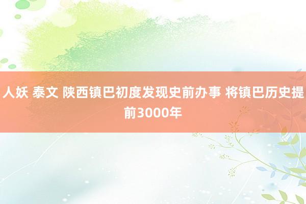人妖 泰文 陕西镇巴初度发现史前办事 将镇巴历史提前3000年
