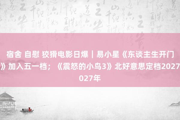 宿舍 自慰 狡猾电影日爆｜易小星《东谈主生开门红》加入五一档；《震怒的小鸟3》北好意思定档2027年