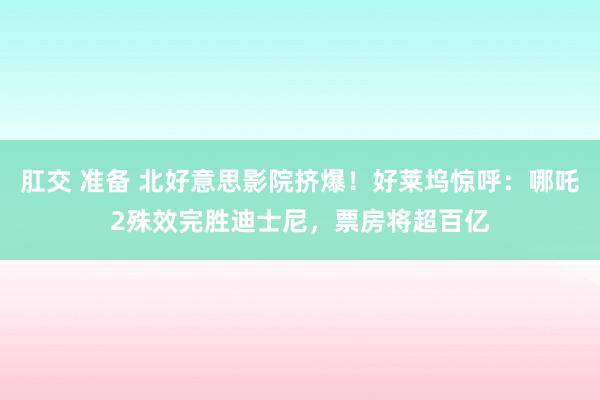 肛交 准备 北好意思影院挤爆！好莱坞惊呼：哪吒2殊效完胜迪士尼，票房将超百亿
