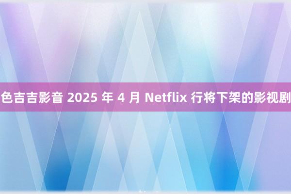 色吉吉影音 2025 年 4 月 Netflix 行将下架的影视剧