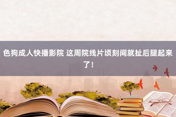 色狗成人快播影院 这周院线片顷刻间就扯后腿起来了！