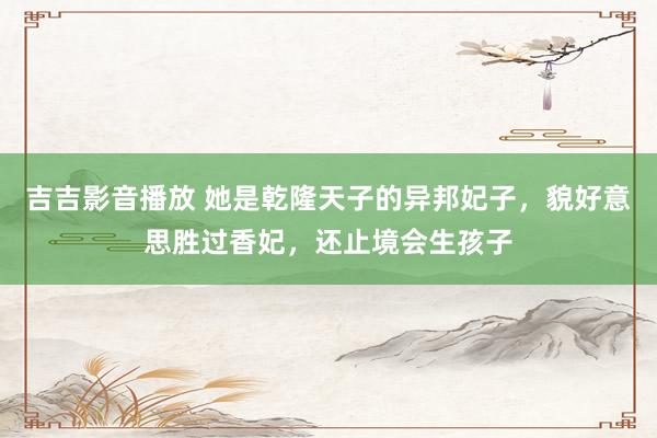 吉吉影音播放 她是乾隆天子的异邦妃子，貌好意思胜过香妃，还止境会生孩子