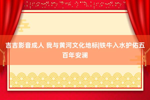 吉吉影音成人 我与黄河文化地标|铁牛入水护佑五百年安澜