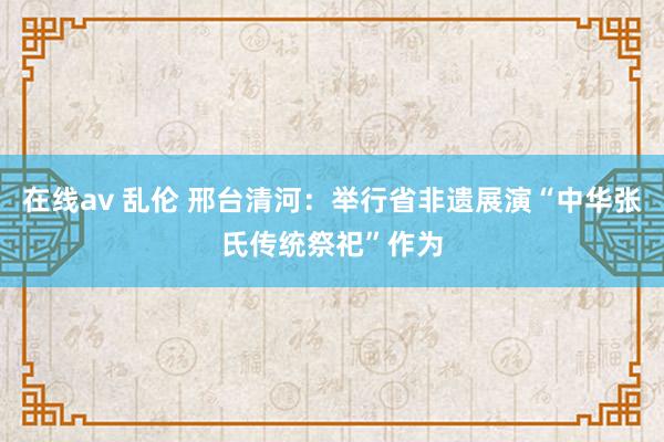 在线av 乱伦 邢台清河：举行省非遗展演“中华张氏传统祭祀”作为
