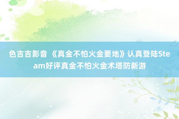 色吉吉影音 《真金不怕火金要地》认真登陆Steam好评真金不怕火金术塔防新游