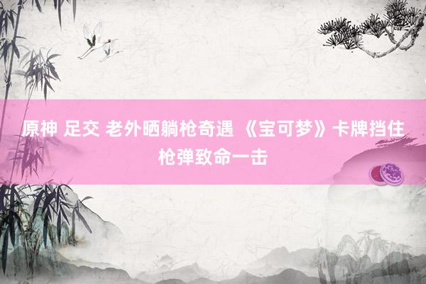 原神 足交 老外晒躺枪奇遇 《宝可梦》卡牌挡住枪弹致命一击
