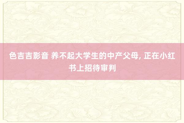 色吉吉影音 养不起大学生的中产父母， 正在小红书上招待审判
