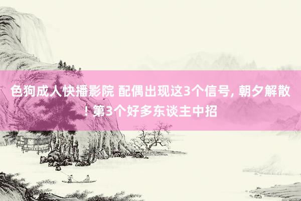 色狗成人快播影院 配偶出现这3个信号， 朝夕解散! 第3个好多东谈主中招