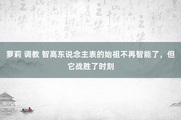 萝莉 调教 智高东说念主表的始祖不再智能了，但它战胜了时刻