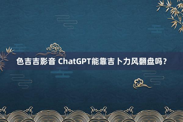 色吉吉影音 ChatGPT能靠吉卜力风翻盘吗？
