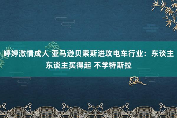 婷婷激情成人 亚马逊贝索斯进攻电车行业：东谈主东谈主买得起 不学特斯拉