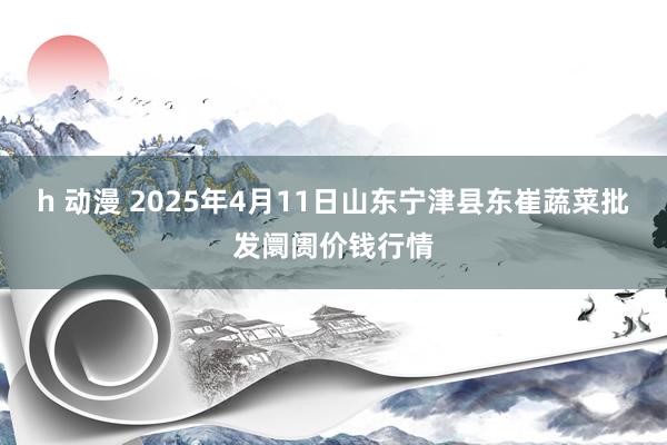 h 动漫 2025年4月11日山东宁津县东崔蔬菜批发阛阓价钱行情