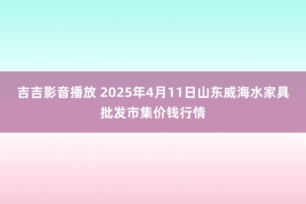 吉吉影音播放 2025年4月11日山东威海水家具批发市集价钱行情
