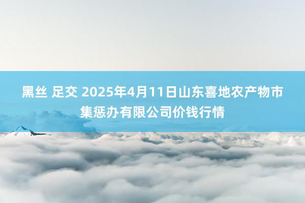 黑丝 足交 2025年4月11日山东喜地农产物市集惩办有限公司价钱行情