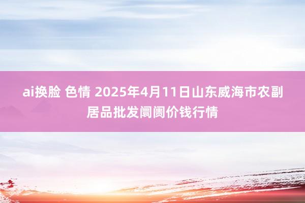ai换脸 色情 2025年4月11日山东威海市农副居品批发阛阓价钱行情