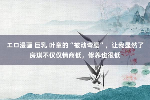エロ漫画 巨乳 叶童的“被动弯腰”，让我显然了房琪不仅仅情商低，修养也很低
