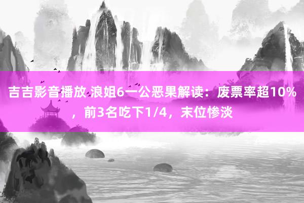 吉吉影音播放 浪姐6一公恶果解读：废票率超10%，前3名吃下1/4，末位惨淡