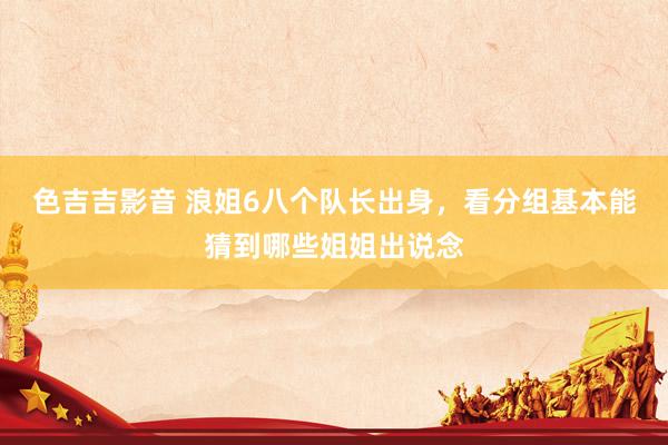 色吉吉影音 浪姐6八个队长出身，看分组基本能猜到哪些姐姐出说念