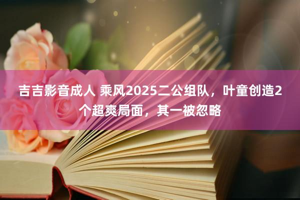 吉吉影音成人 乘风2025二公组队，叶童创造2个超爽局面，其一被忽略
