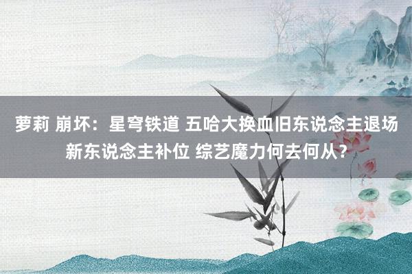 萝莉 崩坏：星穹铁道 五哈大换血旧东说念主退场新东说念主补位 综艺魔力何去何从？
