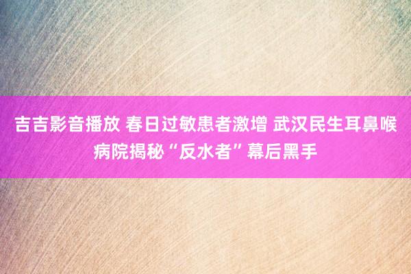 吉吉影音播放 春日过敏患者激增 武汉民生耳鼻喉病院揭秘“反水者”幕后黑手