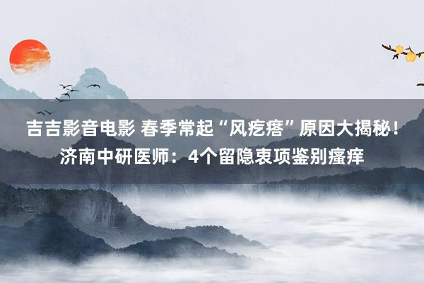 吉吉影音电影 春季常起“风疙瘩”原因大揭秘！济南中研医师：4个留隐衷项鉴别瘙痒