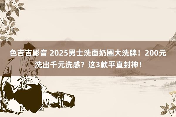 色吉吉影音 2025男士洗面奶圈大洗牌！200元洗出千元洗感？这3款平直封神！