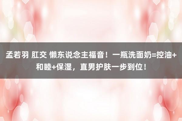 孟若羽 肛交 懒东说念主福音！一瓶洗面奶=控油+和睦+保湿，直男护肤一步到位！