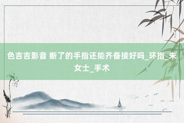 色吉吉影音 断了的手指还能齐备接好吗_环指_朱女士_手术