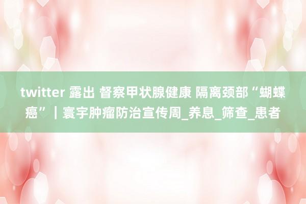 twitter 露出 督察甲状腺健康 隔离颈部“蝴蝶癌”｜寰宇肿瘤防治宣传周_养息_筛查_患者