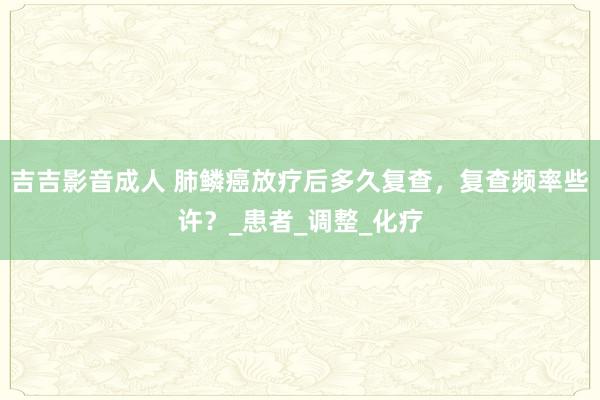 吉吉影音成人 肺鳞癌放疗后多久复查，复查频率些许？_患者_调整_化疗