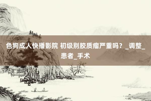 色狗成人快播影院 初级别胶质瘤严重吗？_调整_患者_手术