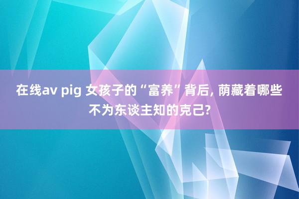 在线av pig 女孩子的“富养”背后， 荫藏着哪些不为东谈主知的克己?