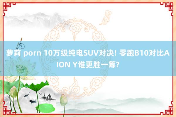 萝莉 porn 10万级纯电SUV对决! 零跑B10对比AION Y谁更胜一筹?
