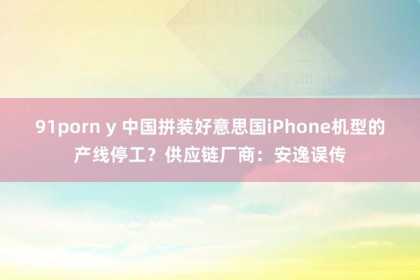 91porn y 中国拼装好意思国iPhone机型的产线停工？供应链厂商：安逸误传
