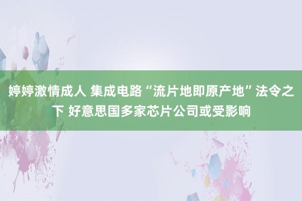 婷婷激情成人 集成电路“流片地即原产地”法令之下 好意思国多家芯片公司或受影响