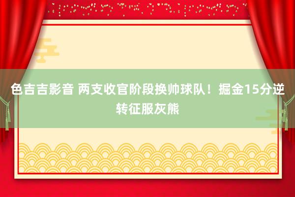 色吉吉影音 两支收官阶段换帅球队！掘金15分逆转征服灰熊
