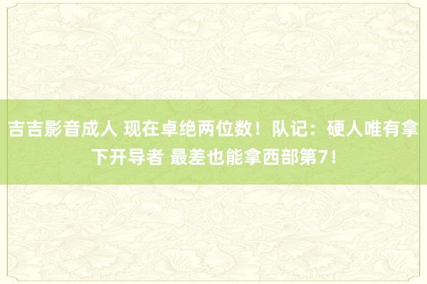 吉吉影音成人 现在卓绝两位数！队记：硬人唯有拿下开导者 最差也能拿西部第7！