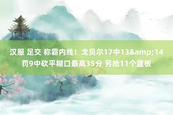 汉服 足交 称霸内线！戈贝尔17中13&14罚9中砍平糊口最高35分 另抢11个篮板