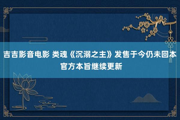 吉吉影音电影 类魂《沉溺之主》发售于今仍未回本 官方本旨继续更新