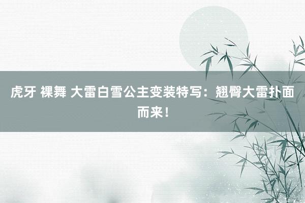 虎牙 裸舞 大雷白雪公主变装特写：翘臀大雷扑面而来！