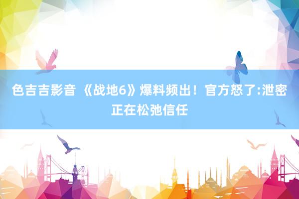 色吉吉影音 《战地6》爆料频出！官方怒了:泄密正在松弛信任