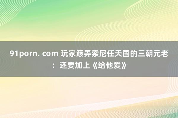 91porn. com 玩家簸弄索尼任天国的三朝元老：还要加上《给他爱》